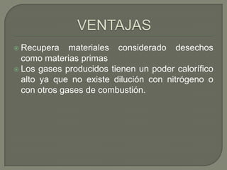  Recupera

materiales considerado desechos
como materias primas
 Los gases producidos tienen un poder calorífico
alto ya que no existe dilución con nitrógeno o
con otros gases de combustión.

 