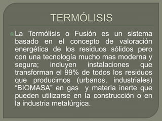  La

Termólisis o Fusión es un sistema
basado en el concepto de valoración
energética de los residuos sólidos pero
con una tecnología mucho mas moderna y
segura;
incluyen
instalaciones
que
transforman el 99% de todos los residuos
que producimos (urbanos, industriales)
“BIOMASA” en gas y materia inerte que
pueden utilizarse en la construcción o en
la industria metalúrgica.

 