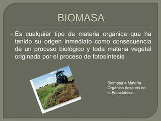  Es

cualquier tipo de materia orgánica que ha
tenido su origen inmediato como consecuencia
de un proceso biológico y toda materia vegetal
originada por el proceso de fotosíntesis

Biomasa = Materia
Orgánica después de
la Fotosíntesis

 