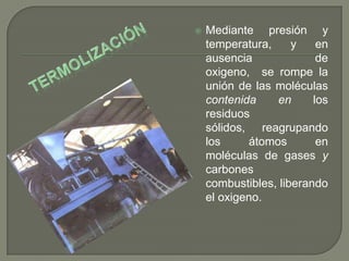 

Mediante presión y
temperatura,
y
en
ausencia
de
oxigeno, se rompe la
unión de las moléculas
contenida
en
los
residuos
sólidos, reagrupando
los
átomos
en
moléculas de gases y
carbones
combustibles, liberando
el oxigeno.

 