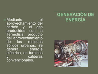  Mediante

el
aprovechamiento del
carbón y el gas
producidos con la
Termólisis, producto
del aprovechamiento
de
los
residuos
sólidos urbanos, se
genera
energía
eléctrica, en turbinas
y
calderas
convencionales.

 