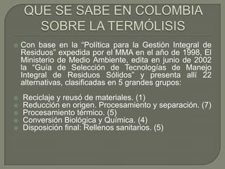

Con base en la “Política para la Gestión Integral de
Residuos” expedida por el MMA en el año de 1998, El
Ministerio de Medio Ambiente, edita en junio de 2002
la “Guía de Selección de Tecnologías de Manejo
Integral de Residuos Sólidos” y presenta allí 22
alternativas, clasificadas en 5 grandes grupos:







Reciclaje y reusó de materiales. (1)
Reducción en origen. Procesamiento y separación. (7)
Procesamiento térmico. (5)
Conversión Biológica y Química. (4)
Disposición final: Rellenos sanitarios. (5)

 