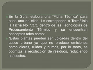 la Guía, elabora una “Ficha Técnica” para
cada una de ellas. Le corresponde a Termólisis
la Ficha No 7.3.3, dentro de las Tecnologías de
Procesamiento Térmico y se encuentran
conceptos tales como:
 “Estas plantas pueden ser ubicadas dentro del
casco urbano ya que no produce emisiones
como olores, ruidos y humos, por lo tanto, se
optimiza la recolección de residuos, reduciendo
así costos.
 En

 