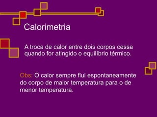 Calorimetria
A troca de calor entre dois corpos cessa
quando for atingido o equilíbrio térmico.
Obs: O calor sempre flui espontaneamente
do corpo de maior temperatura para o de
menor temperatura.
 