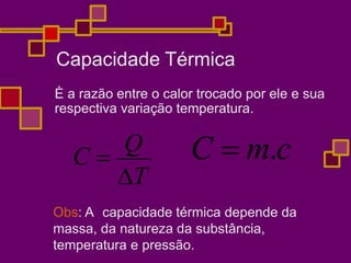 Capacidade Térmica
È a razão entre o calor trocado por ele e sua
respectiva variação temperatura.
T
C 
Q C  m.c
Obs: A capacidade térmica depende da
massa, da natureza da substância,
temperatura e pressão.
 
