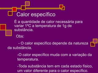 Calor específico
É a quantidade de calor necessária para
variar 1ºC a temperatura de 1g de
substância.
Obs:
- O calor específico depende da natureza
da substância.
-O calor específico muda com a variação da
temperatura.
-Toda substância tem em cada estado físico,
um valor diferente para o calor específico.
 