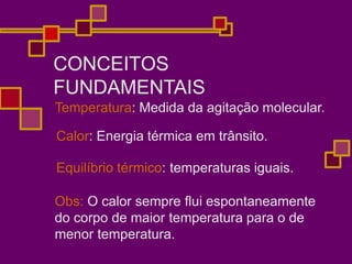 CONCEITOS
FUNDAMENTAIS
Temperatura: Medida da agitação molecular.
Calor: Energia térmica em trânsito.
Equilíbrio térmico: temperaturas iguais.
Obs: O calor sempre flui espontaneamente
do corpo de maior temperatura para o de
menor temperatura.
 