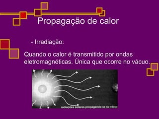 Propagação de calor
- Irradiação:
Quando o calor é transmitido por ondas
eletromagnéticas. Única que ocorre no vácuo.
 