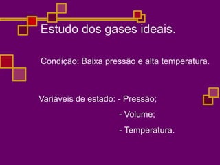 Condição: Baixa pressão e alta temperatura.
Variáveis de estado: - Pressão;
- Volume;
- Temperatura.
Estudo dos gases ideais.
 