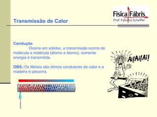 Transmissão de Calor

Condução
Ocorre em sólidos, a transmissão ocorre de
molécula a molécula (átomo a átomo), somente
energia é transmitida.
OBS.:Os Metais são ótimos condutores de calor e a
madeira é péssima.

 