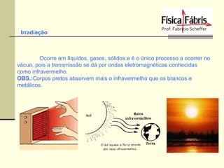 Irradiação

Ocorre em líquidos, gases, sólidos e é o único processo a ocorrer no
vácuo, pois a transmissão se dá por ondas eletromagnéticas conhecidas
como infravermelho.
OBS.:Corpos pretos absorvem mais o infravermelho que os brancos e
metálicos.

 