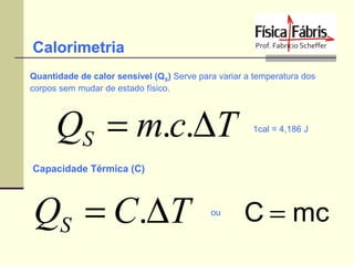 Calorimetria
Quantidade de calor sensível (QS) Serve para variar a temperatura dos
corpos sem mudar de estado físico.

QS = m.c.∆T

1cal = 4,186 J

Capacidade Térmica (C)

QS = C.∆T

ou

C = mc

 
