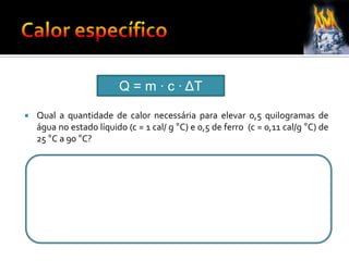 Q = m ∙ c ∙ ΔT
 Qual a quantidade de calor necessária para elevar 0,5 quilogramas de
água no estado líquido (c = 1 cal/ g °C) e 0,5 de ferro (c = 0,11 cal/g °C) de
25 °C a 90 °C?
 