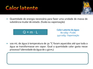  Quantidade de energia necessária para fazer uma unidade de massa de
substância mudar de estado. (fusão ou vaporização)
 100 mL de água à temperatura de 30 °C foram aquecidos até que toda a
água se transformasse em vapor. Qual a quantidade calor gasta nesse
processo? (densidade da água de 1 g/cm3)
Q = m ∙ L
Calor Latente da água:
80 cal/g – Fusão
540 cal/g -Vaporização
 