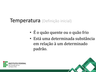 Temperatura (Definição inicial)
• É o quão quente ou o quão frio
• Está uma determinada substância
em relação à um determinado
padrão.
 