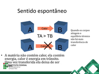Sentido espontâneo
• A matéria não contém calor, ela contém
energia, calor é energia em trânsito.
Uma vez transferida ela deixa de ser
calor.
A B
TA > TB
Calor
A BCalor
Quando os corpos
atingem o
equilíbrio térmico
não há mais
transferência de
calor
 