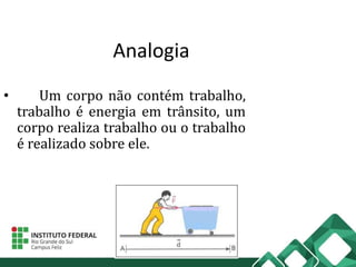 Analogia
• Um corpo não contém trabalho,
trabalho é energia em trânsito, um
corpo realiza trabalho ou o trabalho
é realizado sobre ele.
 