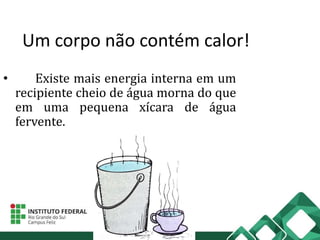 Um corpo não contém calor!
• Existe mais energia interna em um
recipiente cheio de água morna do que
em uma pequena xícara de água
fervente.
 