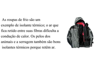 As roupas de frio são um
exemplo de isolante térmico; o ar que
fica retido entre suas fibras dificulta a
condução de calor. Os pelos dos
animais e a serragem também são bons
isolantes térmicos porque retêm ar.
 