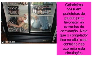 Geladeiras
possuem
prateleiras de
grades para
favorecer as
correntes de
convecção. Note
que o congelador
fica no alto, caso
contrário não
ocorreria esta
circulação.
 