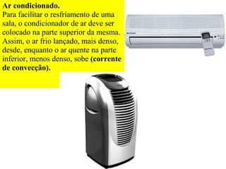 Ar condicionado.
Para facilitar o resfriamento de uma
sala, o condicionador de ar deve ser
colocado na parte superior da mesma.
Assim, o ar frio lançado, mais denso,
desde, enquanto o ar quente na parte
inferior, menos denso, sobe (corrente
de convecção).
 