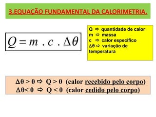 3.EQUAÇÃO FUNDAMENTAL DA CALORIMETRIA.
. .Q m c θ= ∆
Q  quantidade de calor
m  massa
c  calor específico
∆θ  variação de
temperatura
∆θ > 0  Q > 0 (calor recebido pelo corpo)
∆θ< 0  Q < 0 (calor cedido pelo corpo)
 