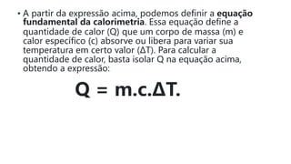 • A partir da expressão acima, podemos definir a equação
fundamental da calorimetria. Essa equação define a
quantidade de calor (Q) que um corpo de massa (m) e
calor específico (c) absorve ou libera para variar sua
temperatura em certo valor (ΔT). Para calcular a
quantidade de calor, basta isolar Q na equação acima,
obtendo a expressão:
Q = m.c.ΔT.
 