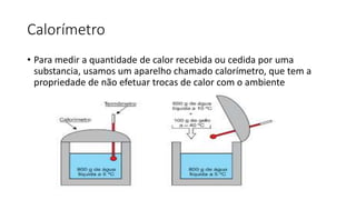 Calorímetro
• Para medir a quantidade de calor recebida ou cedida por uma
substancia, usamos um aparelho chamado calorímetro, que tem a
propriedade de não efetuar trocas de calor com o ambiente
 