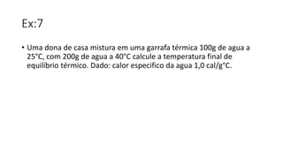 Ex:7
• Uma dona de casa mistura em uma garrafa térmica 100g de agua a
25°C, com 200g de agua a 40°C calcule a temperatura final de
equilíbrio térmico. Dado: calor especifico da agua 1,0 cal/g°C.
 