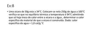 Ex:8
• Uma xicara de 50g esta a 34°C. Colocam-se nela 250g de água a 100°C
verifica-se que no equilíbrio térmico a temperatura é 94°C admitindo
que só haja troca de calor entre a xicara e a água , determinar o calor
especifico do material de que a xicara é construída. Dado: calor
especifico da agua = 1,0 cal/g.°C
 