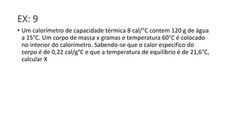 EX: 9
• Um calorímetro de capacidade térmica 8 cal/°C contem 120 g de água
a 15°C. Um corpo de massa x gramas e temperatura 60°C é colocado
no interior do calorímetro. Sabendo-se que o calor especifico do
corpo é de 0,22 cal/g°C e que a temperatura de equilíbrio é de 21,6°C,
calcular X
 