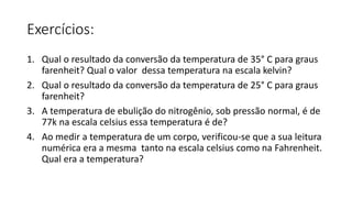 Exercícios:
1. Qual o resultado da conversão da temperatura de 35° C para graus
farenheit? Qual o valor dessa temperatura na escala kelvin?
2. Qual o resultado da conversão da temperatura de 25° C para graus
farenheit?
3. A temperatura de ebulição do nitrogênio, sob pressão normal, é de
77k na escala celsius essa temperatura é de?
4. Ao medir a temperatura de um corpo, verificou-se que a sua leitura
numérica era a mesma tanto na escala celsius como na Fahrenheit.
Qual era a temperatura?
 