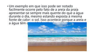 • Um exemplo em que isso pode ser notado
facilmente ocorre pelo fato de a areia da praia
apresentar-se sempre mais quente do que a água
durante o dia, mesmo estando exposta à mesma
fonte de calor: o sol. Isso acontece porque a areia e
a água têm capacidades térmicas diferentes.
 