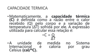CAPACIDADE TERMICA
• Matematicamente, a capacidade térmica
(C) é definida como a razão entre o calor
recebido (Q) pelo corpo e a variação de
temperatura (ΔT) sofrida por ele. A expressão
utilizada para calcular essa relação é:
•C = Q
ΔT
• A unidade de medida no Sistema
Internacional é caloria por grau
Celsius (cal/ºC).
 