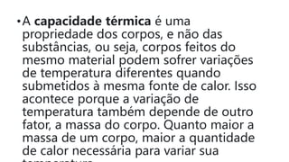 •A capacidade térmica é uma
propriedade dos corpos, e não das
substâncias, ou seja, corpos feitos do
mesmo material podem sofrer variações
de temperatura diferentes quando
submetidos à mesma fonte de calor. Isso
acontece porque a variação de
temperatura também depende de outro
fator, a massa do corpo. Quanto maior a
massa de um corpo, maior a quantidade
de calor necessária para variar sua
 