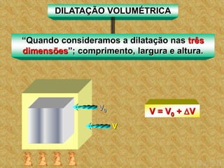 DILATAÇÃO VOLUMÉTRICA
“Quando consideramos a dilatação nas três
dimensões”; comprimento, largura e altura.
V0 V = V0 + V
V
 