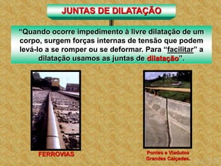 Pontes e Viadutos
Grandes Calçadas.
FERROVIAS
JUNTAS DE DILATAÇÃO
“Quando ocorre impedimento à livre dilatação de um
corpo, surgem forças internas de tensão que podem
levá-lo a se romper ou se deformar. Para “facilitar” a
dilatação usamos as juntas de dilatação”.
 
