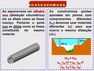 O B S E R V A Ç Õ E S
Ao aquecermos um cilindro
oco (dilatação volumétrica)
ele se dilata como se fosse
maciço. Portanto a parte
oca se dilata como se fosse
constituída do mesmo
material.
Ao construírmos pontes
apoiadas em pilares com
comprimentos diferentes
(L0) devemos usar materiais
diferentes () para que
ocorra a mesma dilatação
(L).
40 m
30 m
LA = LB
A . LA T = B . LB T
A . LA = B . LB
 