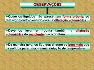 OBSERVAÇÕES
Como os líquidos não apresentam forma própria, só
tem significado o estudo de sua dilatação volumétrica.
Devemos levar em conta também a dilatação
volumétrica do recipiente que o contém.
De maneira geral os líquidos dilatam-se bem mais que
os sólidos para uma mesma variação de temperatura.
 