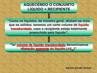 AQUECENDO O CONJUNTO
LÍQUIDO + RECIPIENTE
“Como os líquidos, de maneira geral, dilatam-se mais
que os sólidos, teremos um certo volume de líquido
transbordado, caso o recipiente esteja totalmente
preenchido pelo líquido”.
“Tal volume de líquido transbordado denominamos
dilatação aparente do líquido (Vap)”.
Assim sendo temos: ...
 