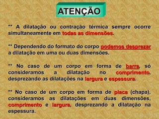 ATENÇÃO
** A dilatação ou contração térmica sempre ocorre
simultaneamente em todas as dimensões.
** Dependendo do formato do corpo podemos desprezar
a dilatação em uma ou duas dimensões.
** No caso de um corpo em forma de barra, só
consideramos a dilatação no comprimento,
desprezando as dilatações na largura e espessura.
** No caso de um corpo em forma de placa (chapa),
consideramos as dilatações em duas dimensões,
comprimento e largura, desprezando a dilatação na
espessura.
 