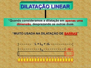 DILATAÇÃO LINEAR
“Quando consideramos a dilatação em apenas uma
dimensão, desprezando as outras duas.
“MUITO USADA NA DILATAÇÃO DE BARRAS”
L
L0
L = L0 + L
 