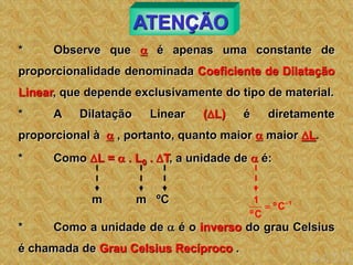 ATENÇÃO
* Observe que  é apenas uma constante de
proporcionalidade denominada Coeficiente de Dilatação
Linear, que depende exclusivamente do tipo de material.
* A Dilatação Linear (L) é diretamente
proporcional à  , portanto, quanto maior  maior L.
* Como L =  . L0 . T, a unidade de  é:
m m ºC 1
C
º
C
º
1 

* Como a unidade de  é o inverso do grau Celsius
é chamada de Grau Celsius Recíproco .
 