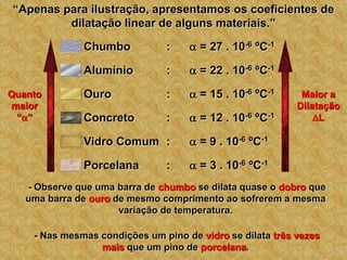 “Apenas para ilustração, apresentamos os coeficientes de
dilatação linear de alguns materiais.”
Quanto
maior
“”
Maior a
Dilatação
L
:  = 9 . 10-6 ºC-1
Vidro Comum
:  = 12 . 10-6 ºC-1
Concreto
:  = 15 . 10-6 ºC-1
Ouro
:  = 22 . 10-6 ºC-1
Alumínio
:  = 27 . 10-6 ºC-1
Chumbo
:  = 3 . 10-6 ºC-1
Porcelana
- Observe que uma barra de chumbo se dilata quase o dobro que
uma barra de ouro de mesmo comprimento ao sofrerem a mesma
variação de temperatura.
- Nas mesmas condições um pino de vidro se dilata três vezes
mais que um pino de porcelana.
 