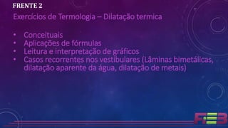 Exercícios de Termologia – Dilatação termica
• Conceituais
• Aplicações de fórmulas
• Leitura e interpretação de gráficos
• Casos recorrentes nos vestibulares (Lâminas bimetálicas,
dilatação aparente da água, dilatação de metais)
FRENTE 2
 
