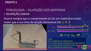 TERMOLOGIA – DILATAÇÃO DOS MATERIAIS
FRENTE 2
• DILATAÇÃO LINEAR:
Ocorre sempre que o comprimento (L) de um material é muito
maior que a sua área da secção transversal (A). L ≫ 𝐴
𝐿
𝜃0 + ∆𝜃 →
∆𝐿 = 𝛼 ∙ 𝐿0 ∙ ∆𝜃
𝑜𝑛𝑑𝑒:
∆𝐿 é 𝑜 𝑎𝑢𝑚𝑒𝑛𝑡𝑜 𝑑𝑜 𝑐𝑜𝑚𝑝𝑟𝑖𝑚𝑒𝑛𝑡𝑜
𝛼 é 𝑜 𝑐𝑜𝑒𝑓𝑖𝑐𝑖𝑒𝑛𝑡𝑒𝑑𝑒 𝑑𝑖𝑙𝑎𝑡𝑎çã𝑜 𝑙𝑖𝑛𝑒𝑎𝑟 𝑑𝑜 𝑚𝑎𝑡𝑒𝑟𝑖𝑎𝑙
𝐿0 é 𝑜 𝑐𝑜𝑚𝑝𝑟𝑖𝑚𝑒𝑛𝑡𝑜 𝑖𝑛𝑖𝑐𝑖𝑎𝑙 𝑑𝑜 𝑚𝑎𝑡𝑒𝑟𝑖𝑎𝑙
∆𝜃 é 𝑎 𝑣𝑎𝑟𝑖𝑎çã𝑜 𝑑𝑎 𝑡𝑒𝑚𝑝𝑒𝑟𝑎𝑡𝑢𝑟𝑎
𝐿0 ∆𝐿
𝜃0 →
 