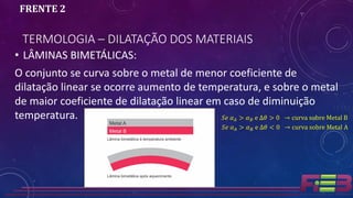 TERMOLOGIA – DILATAÇÃO DOS MATERIAIS
FRENTE 2
• LÂMINAS BIMETÁLICAS:
O conjunto se curva sobre o metal de menor coeficiente de
dilatação linear se ocorre aumento de temperatura, e sobre o metal
de maior coeficiente de dilatação linear em caso de diminuição
temperatura. 𝑆𝑒 𝛼 𝐴 > 𝛼 𝐵 e ∆𝜃 > 0 → curva sobre Metal B
𝑆𝑒 𝛼 𝐴 > 𝛼 𝐵 e ∆𝜃 < 0 → curva sobre Metal A
 