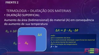 TERMOLOGIA – DILATAÇÃO DOS MATERIAIS
FRENTE 2
• DILATAÇÃO SUPERFICIAL:
Aumento da área (bidimensional) do material (A) em consequência
do aumento de sua temperatura
∆𝐴 = 𝛽 ∙ 𝐴0 ∙ ∆𝜃
𝐴0
∆𝐴
𝜃0 →
𝜃0 + ∆𝜃 →
𝑜𝑛𝑑𝑒:
∆𝐴 é 𝑜 𝑎𝑢𝑚𝑒𝑛𝑡𝑜 𝑑𝑎 á𝑟𝑒𝑎
𝛽 é 𝑜 𝑐𝑜𝑒𝑓𝑖𝑐𝑖𝑒𝑛𝑡𝑒𝑑𝑒 𝑑𝑖𝑙𝑎𝑡𝑎çã𝑜 𝑠𝑢𝑝𝑒𝑟𝑓𝑖𝑐𝑖𝑎𝑙 𝑑𝑜 𝑚𝑎𝑡𝑒𝑟𝑖𝑎𝑙
𝐴0 é 𝑎 á𝑟𝑒𝑎 𝑖𝑛𝑖𝑐𝑖𝑎𝑙 𝑑𝑜 𝑚𝑎𝑡𝑒𝑟𝑖𝑎𝑙
∆𝜃 é 𝑎 𝑣𝑎𝑟𝑖𝑎çã𝑜 𝑑𝑎 𝑡𝑒𝑚𝑝𝑒𝑟𝑎𝑡𝑢𝑟𝑎
𝜷 = 𝟐𝜶
 