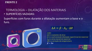 TERMOLOGIA – DILATAÇÃO DOS MATERIAIS
FRENTE 2
• SUPERFÍCIES VAZADAS:
Superfícies com furos durante a dilatação aumentam a base e o
furo.
∆𝐴 = 𝛽 ∙ 𝐴0 ∙ ∆𝜃
𝐴0
∆𝐴
𝜃0 →
𝜃0 + ∆𝜃 → 𝑜𝑛𝑑𝑒:
∆𝐴 é 𝑜 𝑎𝑢𝑚𝑒𝑛𝑡𝑜 𝑑𝑎 á𝑟𝑒𝑎
𝛽 é 𝑜 𝑐𝑜𝑒𝑓𝑖𝑐𝑖𝑒𝑛𝑡𝑒𝑑𝑒 𝑑𝑖𝑙𝑎𝑡𝑎çã𝑜 𝑠𝑢𝑝𝑒𝑟𝑓𝑖𝑐𝑖𝑎𝑙 𝑑𝑜 𝑚𝑎𝑡𝑒𝑟𝑖𝑎𝑙
𝐴0 é 𝑎 á𝑟𝑒𝑎 𝑖𝑛𝑖𝑐𝑖𝑎𝑙 𝑑𝑜 𝑚𝑎𝑡𝑒𝑟𝑖𝑎𝑙
∆𝜃 é 𝑎 𝑣𝑎𝑟𝑖𝑎çã𝑜 𝑑𝑎 𝑡𝑒𝑚𝑝𝑒𝑟𝑎𝑡𝑢𝑟𝑎
𝜷 = 𝟐𝜶
 