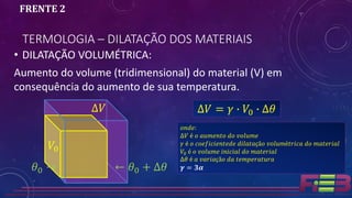 • DILATAÇÃO VOLUMÉTRICA:
Aumento do volume (tridimensional) do material (V) em
consequência do aumento de sua temperatura.
TERMOLOGIA – DILATAÇÃO DOS MATERIAIS
FRENTE 2
∆𝑉 = 𝛾 ∙ 𝑉0 ∙ ∆𝜃
𝑜𝑛𝑑𝑒:
∆𝑉 é 𝑜 𝑎𝑢𝑚𝑒𝑛𝑡𝑜 𝑑𝑜 𝑣𝑜𝑙𝑢𝑚𝑒
𝛾 é 𝑜 𝑐𝑜𝑒𝑓𝑖𝑐𝑖𝑒𝑛𝑡𝑒𝑑𝑒 𝑑𝑖𝑙𝑎𝑡𝑎çã𝑜 𝑣𝑜𝑙𝑢𝑚é𝑡𝑟𝑖𝑐𝑎 𝑑𝑜 𝑚𝑎𝑡𝑒𝑟𝑖𝑎𝑙
𝑉0 é 𝑜 𝑣𝑜𝑙𝑢𝑚𝑒 𝑖𝑛𝑖𝑐𝑖𝑎𝑙 𝑑𝑜 𝑚𝑎𝑡𝑒𝑟𝑖𝑎𝑙
∆𝜃 é 𝑎 𝑣𝑎𝑟𝑖𝑎çã𝑜 𝑑𝑎 𝑡𝑒𝑚𝑝𝑒𝑟𝑎𝑡𝑢𝑟𝑎
𝜸 = 𝟑𝜶𝜃0 →
∆𝑉
𝑉0
← 𝜃0 + ∆𝜃
 